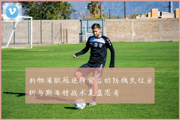 利物浦欧冠逆转背后的防线失位分析与斯洛特战术复盘思考