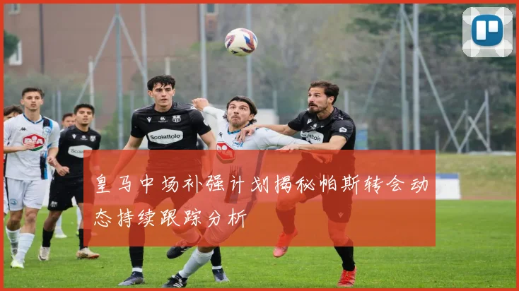 皇马中场补强计划揭秘帕斯转会动态持续跟踪分析