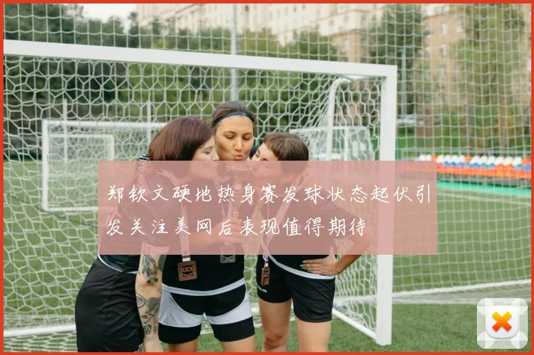 郑钦文硬地热身赛发球状态起伏引发关注美网后表现值得期待