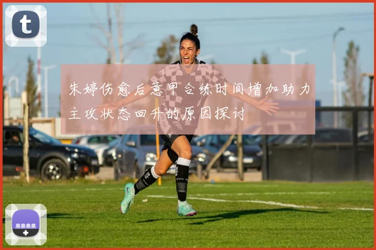 朱婷伤愈后意甲合练时间增加助力主攻状态回升的原因探讨
