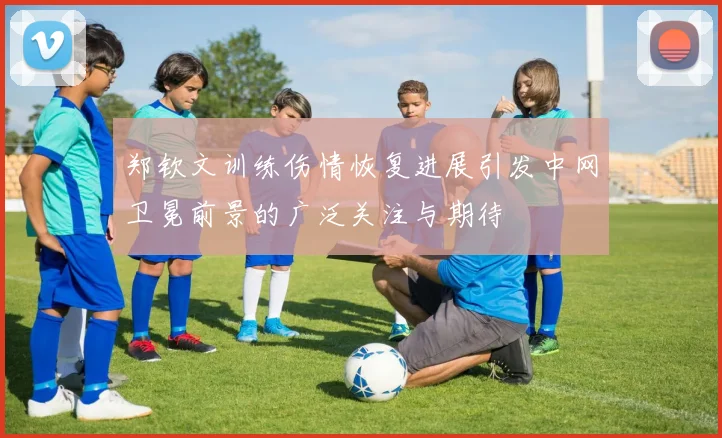 郑钦文训练伤情恢复进展引发中网卫冕前景的广泛关注与期待