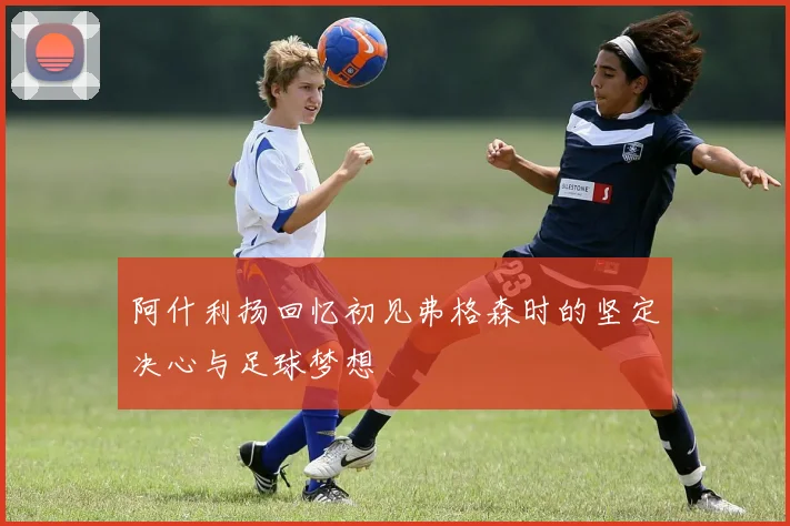 阿什利扬回忆初见弗格森时的坚定决心与足球梦想