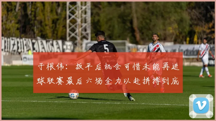 于根伟：扳平后机会可惜未能再进球联赛最后六场全力以赴拼搏到底
