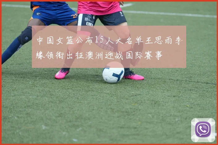 中国女篮公布15人大名单王思雨李缘领衔出征澳洲迎战国际赛事