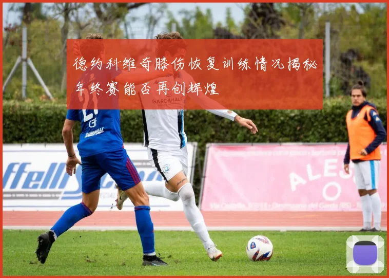 德约科维奇膝伤恢复训练情况揭秘年终赛能否再创辉煌