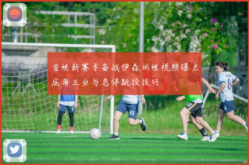 苦练新赛季备战伊森训练视频曝光底角三分与急停跳投技巧