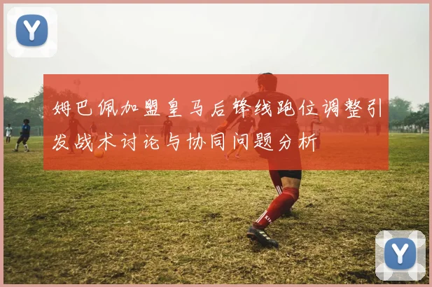 姆巴佩加盟皇马后锋线跑位调整引发战术讨论与协同问题分析