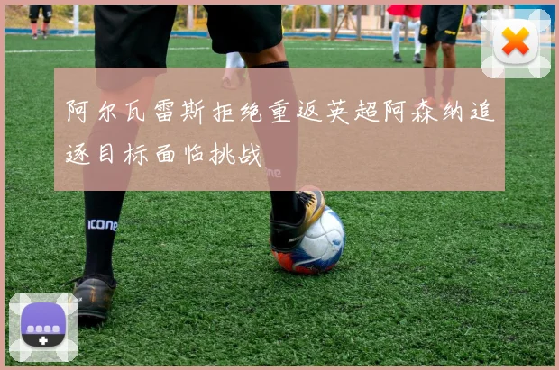 阿尔瓦雷斯拒绝重返英超阿森纳追逐目标面临挑战