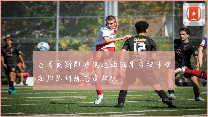 吉马良斯即将抵达西班牙与纽卡会合归队训练态度积极